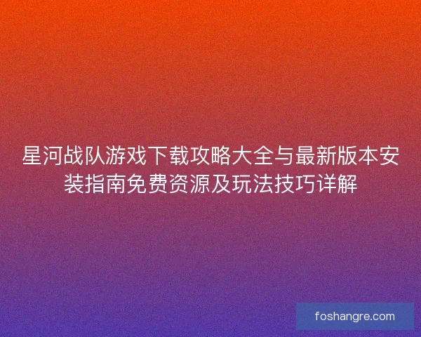 星河战队游戏下载攻略大全与最新版本安装指南免费资源及玩法技巧详解
