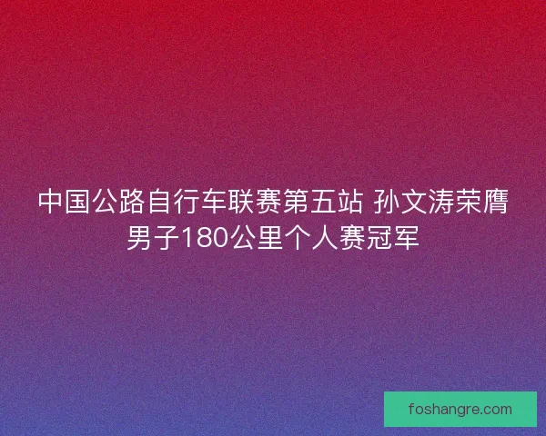 中国公路自行车联赛第五站 孙文涛荣膺男子180公里个人赛冠军