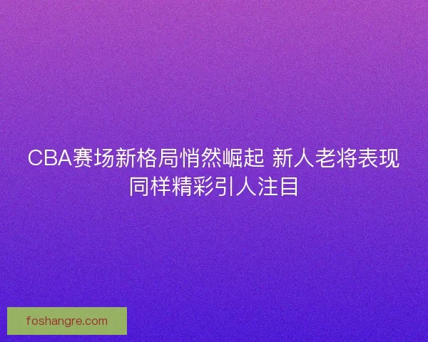 CBA赛场新格局悄然崛起 新人老将表现同样精彩引人注目