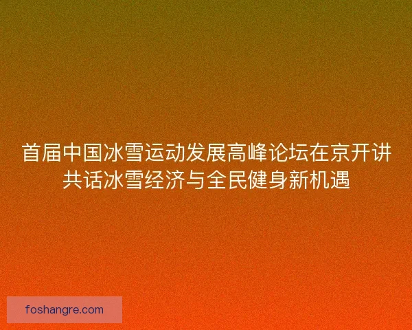 首届中国冰雪运动发展高峰论坛在京开讲共话冰雪经济与全民健身新机遇