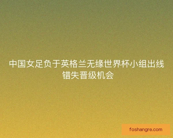 中国女足负于英格兰无缘世界杯小组出线 错失晋级机会