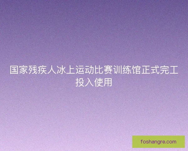 国家残疾人冰上运动比赛训练馆正式完工投入使用